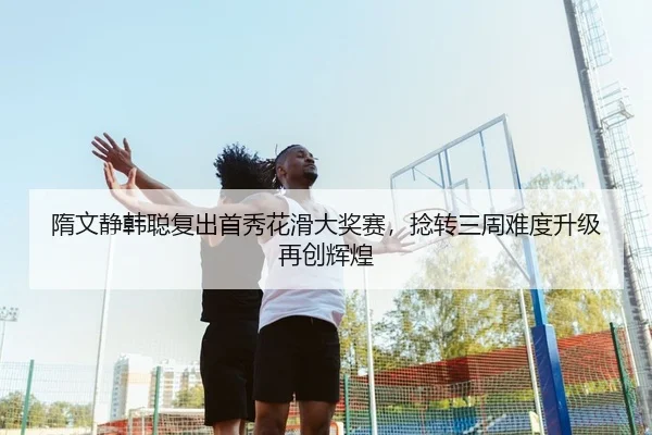 隋文静韩聪复出首秀花滑大奖赛，捻转三周难度升级再创辉煌