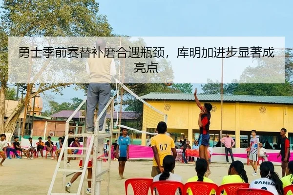 勇士季前赛替补磨合遇瓶颈，库明加进步显著成亮点